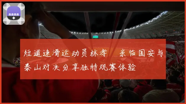 短道速滑运动员林孝埈亲临国安与泰山对决分享独特观赛体验
