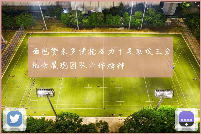 面包赞米罗拼抢活力十足助攻三分机会展现团队合作精神