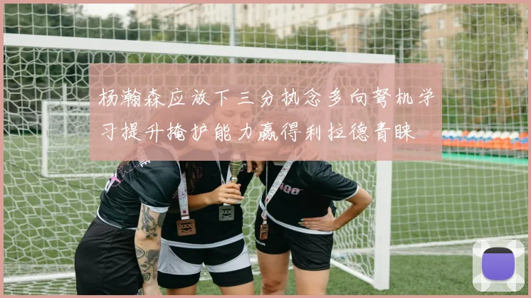 杨瀚森应放下三分执念多向弩机学习提升掩护能力赢得利拉德青睐