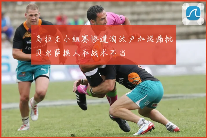 乌拉圭小组赛惨遭淘汰卢加诺痛批贝尔萨换人和战术不当