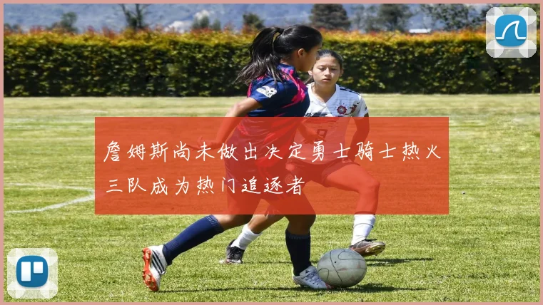詹姆斯尚未做出决定勇士骑士热火三队成为热门追逐者