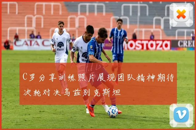 C罗分享训练照片展现团队精神期待次轮对决乌兹别克斯坦
