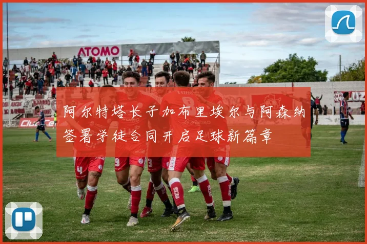 阿尔特塔长子加布里埃尔与阿森纳签署学徒合同开启足球新篇章