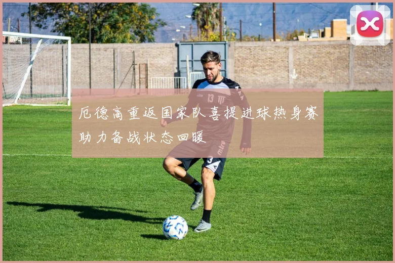 厄德高重返国家队喜提进球热身赛助力备战状态回暖