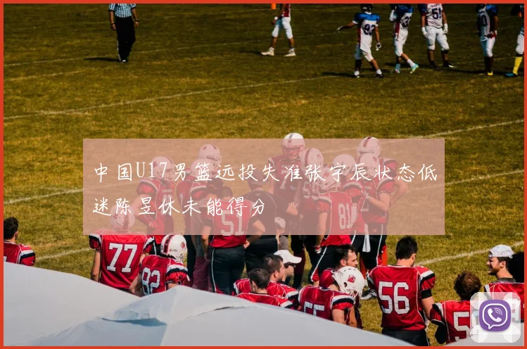 中国U17男篮远投失准张宇辰状态低迷陈昱休未能得分
