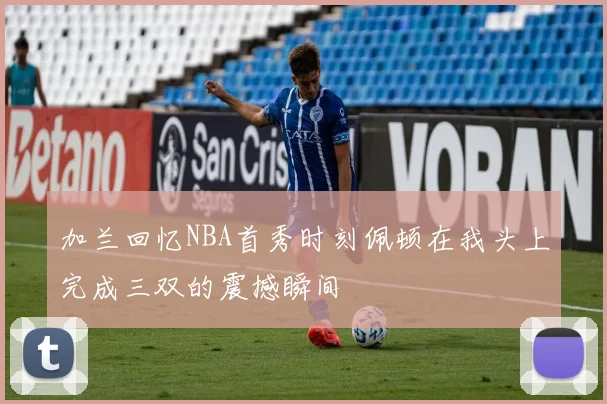 加兰回忆NBA首秀时刻佩顿在我头上完成三双的震撼瞬间