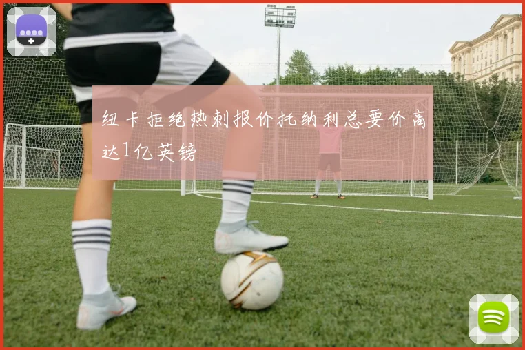 纽卡拒绝热刺报价托纳利总要价高达1亿英镑