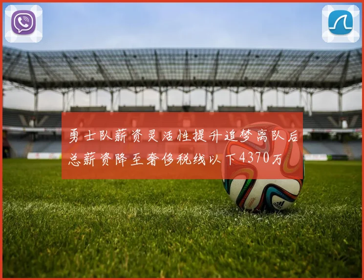 勇士队薪资灵活性提升追梦离队后总薪资降至奢侈税线以下4370万