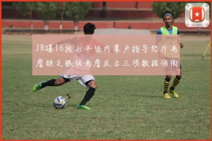 JR曝16抢七半场内幕卢指导怒斥老詹缺乏狠劲老詹反击三项数据领衔全场